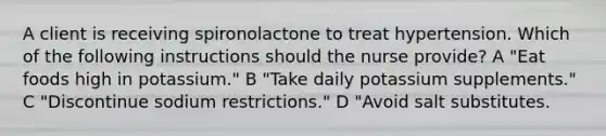 A client is receiving spironolactone to treat hypertension. Which of the following instructions should the nurse provide? A "Eat foods high in potassium." B "Take daily potassium supplements." C "Discontinue sodium restrictions." D "Avoid salt substitutes.