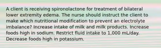 A client is receiving spironolactone for treatment of bilateral lower extremity edema. The nurse should instruct the client to make which nutritional modification to prevent an electrolyte imbalance? Increase intake of milk and milk products. Increase foods high in sodium. Restrict fluid intake to 1,000 mL/day. Decrease foods high in potassium.