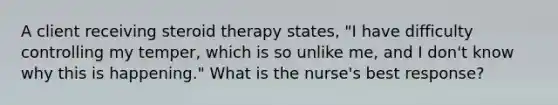 A client receiving steroid therapy states, "I have difficulty controlling my temper, which is so unlike me, and I don't know why this is happening." What is the nurse's best response?