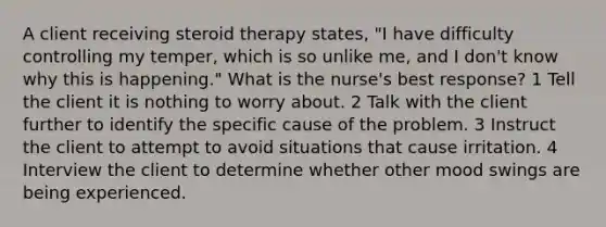 A client receiving steroid therapy states, "I have difficulty controlling my temper, which is so unlike me, and I don't know why this is happening." What is the nurse's best response? 1 Tell the client it is nothing to worry about. 2 Talk with the client further to identify the specific cause of the problem. 3 Instruct the client to attempt to avoid situations that cause irritation. 4 Interview the client to determine whether other mood swings are being experienced.