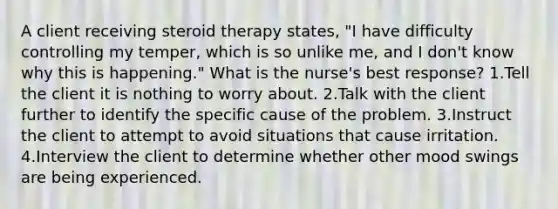 A client receiving steroid therapy states, "I have difficulty controlling my temper, which is so unlike me, and I don't know why this is happening." What is the nurse's best response? 1.Tell the client it is nothing to worry about. 2.Talk with the client further to identify the specific cause of the problem. 3.Instruct the client to attempt to avoid situations that cause irritation. 4.Interview the client to determine whether other mood swings are being experienced.