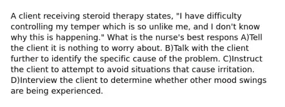 A client receiving steroid therapy states, "I have difficulty controlling my temper which is so unlike me, and I don't know why this is happening." What is the nurse's best respons A)Tell the client it is nothing to worry about. B)Talk with the client further to identify the specific cause of the problem. C)Instruct the client to attempt to avoid situations that cause irritation. D)Interview the client to determine whether other mood swings are being experienced.