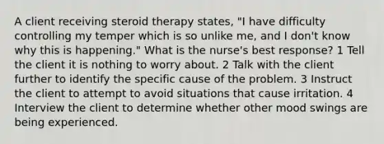 A client receiving steroid therapy states, "I have difficulty controlling my temper which is so unlike me, and I don't know why this is happening." What is the nurse's best response? 1 Tell the client it is nothing to worry about. 2 Talk with the client further to identify the specific cause of the problem. 3 Instruct the client to attempt to avoid situations that cause irritation. 4 Interview the client to determine whether other mood swings are being experienced.