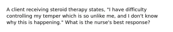 A client receiving steroid therapy states, "I have difficulty controlling my temper which is so unlike me, and I don't know why this is happening." What is the nurse's best response?