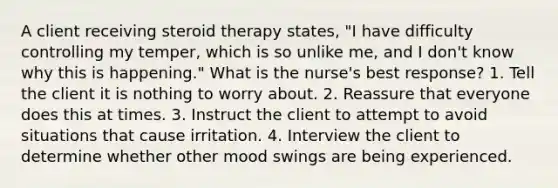 A client receiving steroid therapy states, "I have difficulty controlling my temper, which is so unlike me, and I don't know why this is happening." What is the nurse's best response? 1. Tell the client it is nothing to worry about. 2. Reassure that everyone does this at times. 3. Instruct the client to attempt to avoid situations that cause irritation. 4. Interview the client to determine whether other mood swings are being experienced.