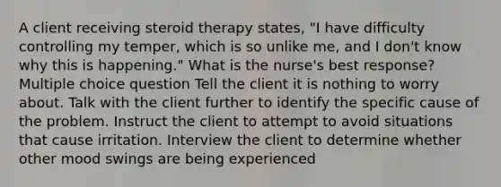 A client receiving steroid therapy states, "I have difficulty controlling my temper, which is so unlike me, and I don't know why this is happening." What is the nurse's best response? Multiple choice question Tell the client it is nothing to worry about. Talk with the client further to identify the specific cause of the problem. Instruct the client to attempt to avoid situations that cause irritation. Interview the client to determine whether other mood swings are being experienced