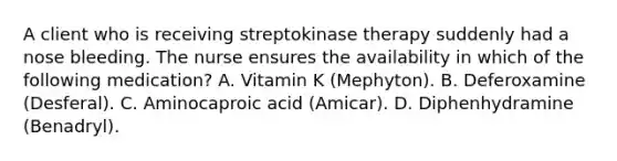 A client who is receiving streptokinase therapy suddenly had a nose bleeding. The nurse ensures the availability in which of the following medication? A. Vitamin K (Mephyton). B. Deferoxamine (Desferal). C. Aminocaproic acid (Amicar). D. Diphenhydramine (Benadryl).