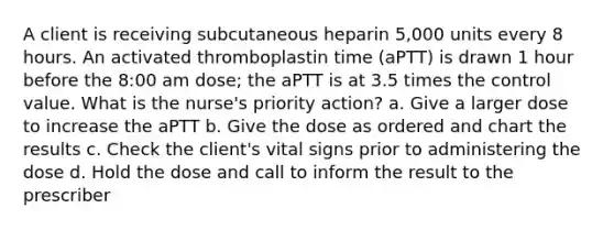 A client is receiving subcutaneous heparin 5,000 units every 8 hours. An activated thromboplastin time (aPTT) is drawn 1 hour before the 8:00 am dose; the aPTT is at 3.5 times the control value. What is the nurse's priority action? a. Give a larger dose to increase the aPTT b. Give the dose as ordered and chart the results c. Check the client's vital signs prior to administering the dose d. Hold the dose and call to inform the result to the prescriber