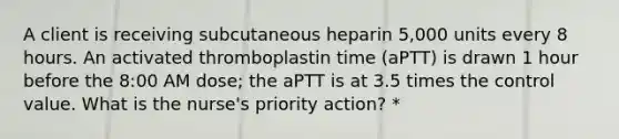 A client is receiving subcutaneous heparin 5,000 units every 8 hours. An activated thromboplastin time (aPTT) is drawn 1 hour before the 8:00 AM dose; the aPTT is at 3.5 times the control value. What is the nurse's priority action? *