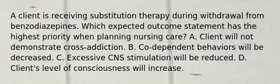 A client is receiving substitution therapy during withdrawal from benzodiazepines. Which expected outcome statement has the highest priority when planning nursing care? A. Client will not demonstrate cross-addiction. B. Co-dependent behaviors will be decreased. C. Excessive CNS stimulation will be reduced. D. Client's level of consciousness will increase.