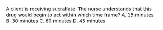 A client is receiving sucralfate. The nurse understands that this drug would begin to act within which time frame? A. 15 minutes B. 30 minutes C. 60 minutes D. 45 minutes