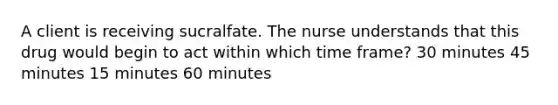 A client is receiving sucralfate. The nurse understands that this drug would begin to act within which time frame? 30 minutes 45 minutes 15 minutes 60 minutes