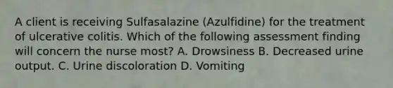 A client is receiving Sulfasalazine (Azulfidine) for the treatment of ulcerative colitis. Which of the following assessment finding will concern the nurse most? A. Drowsiness B. Decreased urine output. C. Urine discoloration D. Vomiting