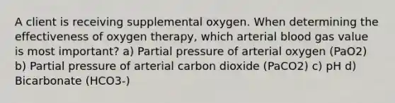 A client is receiving supplemental oxygen. When determining the effectiveness of oxygen therapy, which arterial blood gas value is most important? a) Partial pressure of arterial oxygen (PaO2) b) Partial pressure of arterial carbon dioxide (PaCO2) c) pH d) Bicarbonate (HCO3-)