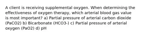 A client is receiving supplemental oxygen. When determining the effectiveness of oxygen therapy, which arterial blood gas value is most important? a) Partial pressure of arterial carbon dioxide (PaCO2) b) Bicarbonate (HCO3-) c) Partial pressure of arterial oxygen (PaO2) d) pH