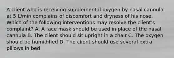 A client who is receiving supplemental oxygen by nasal cannula at 5 L/min complains of discomfort and dryness of his nose. Which of the following interventions may resolve the client's complaint? A. A face mask should be used in place of the nasal cannula B. The client should sit upright in a chair C. The oxygen should be humidified D. The client should use several extra pillows in bed