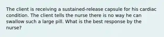 The client is receiving a sustained-release capsule for his cardiac condition. The client tells the nurse there is no way he can swallow such a large pill. What is the best response by the nurse?