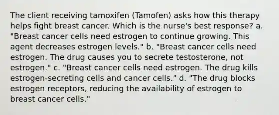 The client receiving tamoxifen (Tamofen) asks how this therapy helps fight breast cancer. Which is the nurse's best response? a. "Breast cancer cells need estrogen to continue growing. This agent decreases estrogen levels." b. "Breast cancer cells need estrogen. The drug causes you to secrete testosterone, not estrogen." c. "Breast cancer cells need estrogen. The drug kills estrogen-secreting cells and cancer cells." d. "The drug blocks estrogen receptors, reducing the availability of estrogen to breast cancer cells."