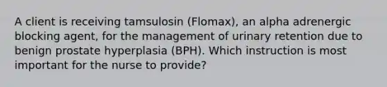 A client is receiving tamsulosin (Flomax), an alpha adrenergic blocking agent, for the management of urinary retention due to benign prostate hyperplasia (BPH). Which instruction is most important for the nurse to provide?