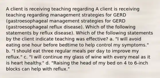 A client is receiving teaching regarding A client is receiving teaching regarding management strategies for GERD (gastroesophageal management strategies for GERD (gastroesophageal reflux disease). Which of the following statements by reflux disease). Which of the following statements by the client indicate teaching was effective? a. "I will avoid eating one hour before bedtime to help control my symptoms." b. "I should eat three regular meals per day to improve my reflux." c. "I will continue my glass of wine with every meal as it is heart healthy." d. "Raising the head of my bed on 4 to 6-inch blocks can help with reflux."