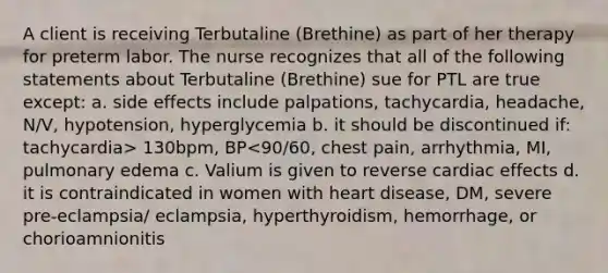 A client is receiving Terbutaline (Brethine) as part of her therapy for preterm labor. The nurse recognizes that all of the following statements about Terbutaline (Brethine) sue for PTL are true except: a. side effects include palpations, tachycardia, headache, N/V, hypotension, hyperglycemia b. it should be discontinued if: tachycardia> 130bpm, BP<90/60, chest pain, arrhythmia, MI, pulmonary edema c. Valium is given to reverse cardiac effects d. it is contraindicated in women with heart disease, DM, severe pre-eclampsia/ eclampsia, hyperthyroidism, hemorrhage, or chorioamnionitis