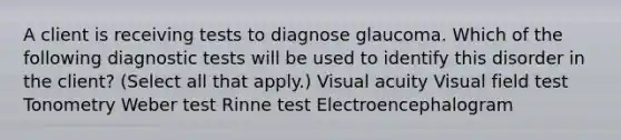 A client is receiving tests to diagnose glaucoma. Which of the following diagnostic tests will be used to identify this disorder in the client? (Select all that apply.) Visual acuity Visual field test Tonometry Weber test Rinne test Electroencephalogram