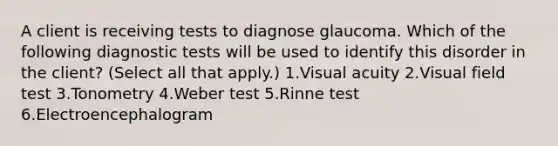 A client is receiving tests to diagnose glaucoma. Which of the following diagnostic tests will be used to identify this disorder in the client? (Select all that apply.) 1.Visual acuity 2.Visual field test 3.Tonometry 4.Weber test 5.Rinne test 6.Electroencephalogram