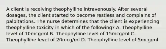 A client is receiving theophylline intravenously. After several dosages, the client started to become restless and complains of palpitations. The nurse determines that the client is experiencing theophylline toxicity in which of the following? A. Theophylline level of 10mcg/ml B. Theophylline level of 15mcg/ml C. Theophylline level of 20mcg/ml D. Theophylline level of 5mcg/ml