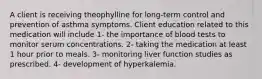 A client is receiving theophylline for long-term control and prevention of asthma symptoms. Client education related to this medication will include 1- the importance of blood tests to monitor serum concentrations. 2- taking the medication at least 1 hour prior to meals. 3- monitoring liver function studies as prescribed. 4- development of hyperkalemia.