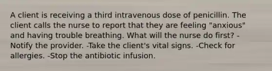 A client is receiving a third intravenous dose of penicillin. The client calls the nurse to report that they are feeling "anxious" and having trouble breathing. What will the nurse do first? -Notify the provider. -Take the client's vital signs. -Check for allergies. -Stop the antibiotic infusion.