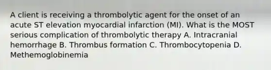 A client is receiving a thrombolytic agent for the onset of an acute ST elevation myocardial infarction (MI). What is the MOST serious complication of thrombolytic therapy A. Intracranial hemorrhage B. Thrombus formation C. Thrombocytopenia D. Methemoglobinemia