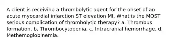 A client is receiving a thrombolytic agent for the onset of an acute myocardial infarction ST elevation MI. What is the MOST serious complication of thrombolytic therapy? a. Thrombus formation. b. Thrombocytopenia. c. Intracranial hemorrhage. d. Methemoglobinemia.