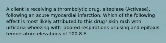 A client is receiving a thrombolytic drug, alteplase (Activase), following an acute myocardial infarction. Which of the following effect is most likely attributed to this drug? skin rash with urticaria wheezing with labored respirations bruising and epitaxis temperature elevations of 100.8 F