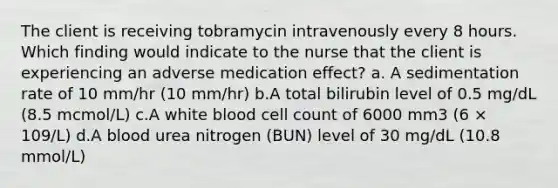 The client is receiving tobramycin intravenously every 8 hours. Which finding would indicate to the nurse that the client is experiencing an adverse medication effect? a. A sedimentation rate of 10 mm/hr (10 mm/hr) b.A total bilirubin level of 0.5 mg/dL (8.5 mcmol/L) c.A white blood cell count of 6000 mm3 (6 × 109/L) d.A blood urea nitrogen (BUN) level of 30 mg/dL (10.8 mmol/L)