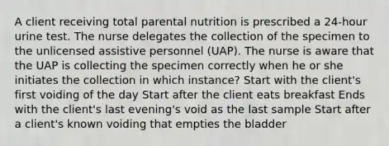 A client receiving total parental nutrition is prescribed a 24-hour urine test. The nurse delegates the collection of the specimen to the unlicensed assistive personnel (UAP). The nurse is aware that the UAP is collecting the specimen correctly when he or she initiates the collection in which instance? Start with the client's first voiding of the day Start after the client eats breakfast Ends with the client's last evening's void as the last sample Start after a client's known voiding that empties the bladder