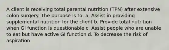 A client is receiving total parental nutrition (TPN) after extensive colon surgery. The purpose is to: a. Assist in providing supplemental nutrition for the client b. Provide total nutrition when GI function is questionable c. Assist people who are unable to eat but have active GI function d. To decrease the risk of aspiration