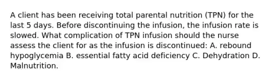 A client has been receiving total parental nutrition (TPN) for the last 5 days. Before discontinuing the infusion, the infusion rate is slowed. What complication of TPN infusion should the nurse assess the client for as the infusion is discontinued: A. rebound hypoglycemia B. essential fatty acid deficiency C. Dehydration D. Malnutrition.