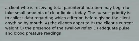 a client who is receiving total parenteral nutrition may begin to take small amounts of clear liquids today. The nurse's priority is to collect data regarding which criterion before giving the client anything by mouth. A) the client's appetite B) the client's current weight C) the presence of the swallow reflex D) adequate pulse and blood pressure readings