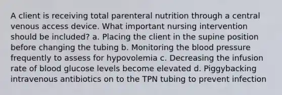 A client is receiving total parenteral nutrition through a central venous access device. What important nursing intervention should be included? a. Placing the client in the supine position before changing the tubing b. Monitoring the blood pressure frequently to assess for hypovolemia c. Decreasing the infusion rate of blood glucose levels become elevated d. Piggybacking intravenous antibiotics on to the TPN tubing to prevent infection