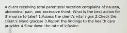 A client receiving total parenteral nutrition complains of nausea, abdominal pain, and excessive thirst. What is the best action for the nurse to take? 1.Assess the client's vital signs 2.Check the client's blood glucose 3.Report the findings to the health care provider 4.Slow down the rate of infusion