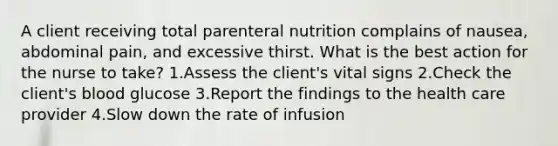 A client receiving total parenteral nutrition complains of nausea, abdominal pain, and excessive thirst. What is the best action for the nurse to take? 1.Assess the client's vital signs 2.Check the client's blood glucose 3.Report the findings to the health care provider 4.Slow down the rate of infusion