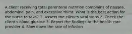 A client receiving total parenteral nutrition complains of nausea, abdominal pain, and excessive thirst. What is the best action for the nurse to take? 1. Assess the client's vital signs 2. Check the client's blood glucose 3. Report the findings to the health care provider 4. Slow down the rate of infusion