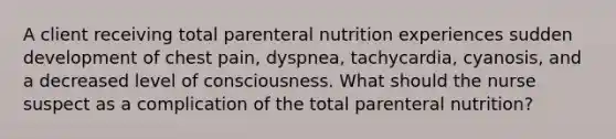 A client receiving total parenteral nutrition experiences sudden development of chest pain, dyspnea, tachycardia, cyanosis, and a decreased level of consciousness. What should the nurse suspect as a complication of the total parenteral nutrition?