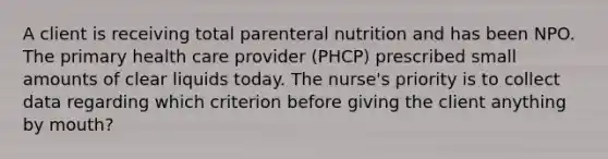 A client is receiving total parenteral nutrition and has been NPO. The primary health care provider (PHCP) prescribed small amounts of clear liquids today. The nurse's priority is to collect data regarding which criterion before giving the client anything by mouth?