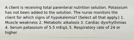 A client is receiving total <a href='https://www.questionai.com/knowledge/kPaVG76Skt-parenteral-nutrition' class='anchor-knowledge'>parenteral nutrition</a> solution. Potassium has not been added to the solution. The nurse monitors the client for which signs of hypokalemia? (Select all that apply.) 1. <a href='https://www.questionai.com/knowledge/kJQXYwt0T4-muscle-weakness' class='anchor-knowledge'>muscle weakness</a> 2. Metabolic alkalosis 3. Cardiac dysrhythmias 4. Serum potassium of 5.5 mEq/L 5. Respiratory rate of 24 or higher