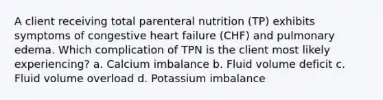 A client receiving total parenteral nutrition (TP) exhibits symptoms of congestive heart failure (CHF) and pulmonary edema. Which complication of TPN is the client most likely experiencing? a. Calcium imbalance b. Fluid volume deficit c. Fluid volume overload d. Potassium imbalance