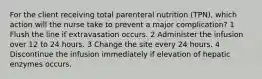 For the client receiving total parenteral nutrition (TPN), which action will the nurse take to prevent a major complication? 1 Flush the line if extravasation occurs. 2 Administer the infusion over 12 to 24 hours. 3 Change the site every 24 hours. 4 Discontinue the infusion immediately if elevation of hepatic enzymes occurs.