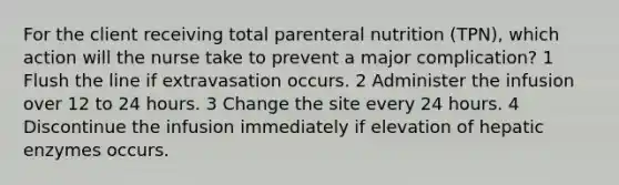 For the client receiving total parenteral nutrition (TPN), which action will the nurse take to prevent a major complication? 1 Flush the line if extravasation occurs. 2 Administer the infusion over 12 to 24 hours. 3 Change the site every 24 hours. 4 Discontinue the infusion immediately if elevation of hepatic enzymes occurs.