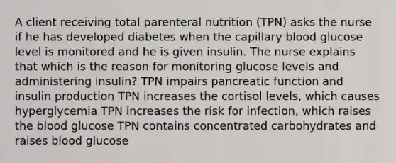 A client receiving total parenteral nutrition (TPN) asks the nurse if he has developed diabetes when the capillary blood glucose level is monitored and he is given insulin. The nurse explains that which is the reason for monitoring glucose levels and administering insulin? TPN impairs pancreatic function and insulin production TPN increases the cortisol levels, which causes hyperglycemia TPN increases the risk for infection, which raises <a href='https://www.questionai.com/knowledge/k7oXMfj7lk-the-blood' class='anchor-knowledge'>the blood</a> glucose TPN contains concentrated carbohydrates and raises blood glucose