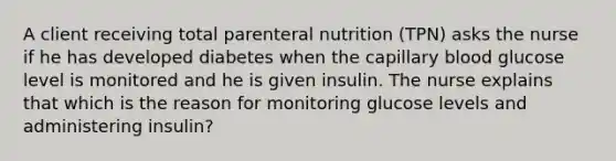 A client receiving total parenteral nutrition (TPN) asks the nurse if he has developed diabetes when the capillary blood glucose level is monitored and he is given insulin. The nurse explains that which is the reason for monitoring glucose levels and administering insulin?